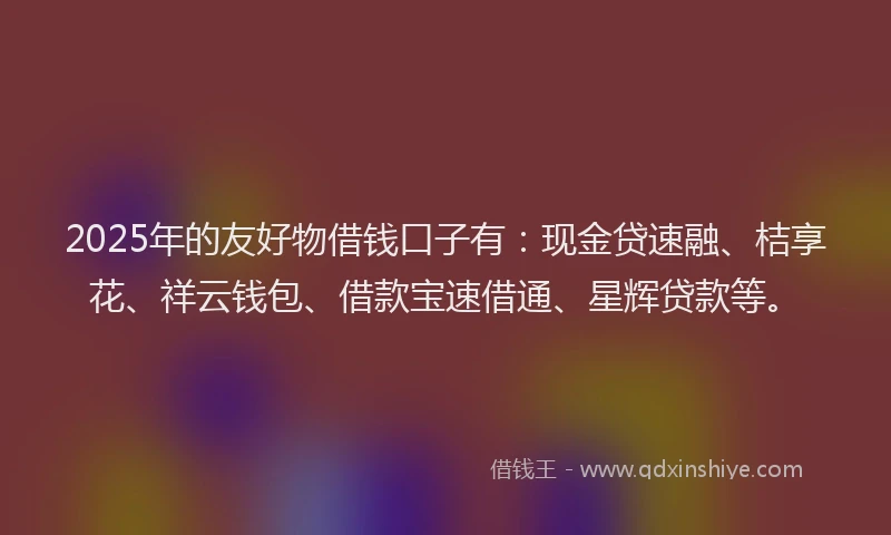 2025年的友好物借钱口子有：现金贷速融、桔享花、祥云钱包、借款宝速借通、星辉贷款等。