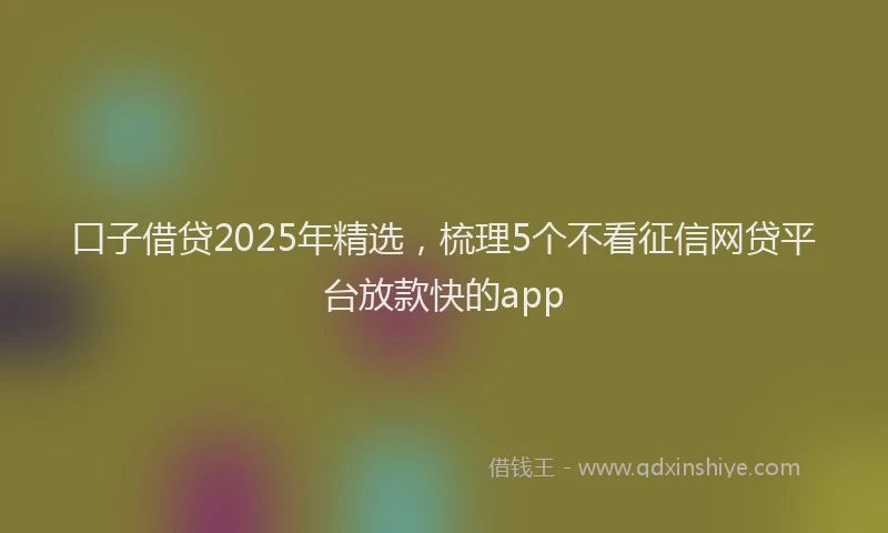 口子借贷2025年精选，梳理5个不看征信网贷平台放款快的app