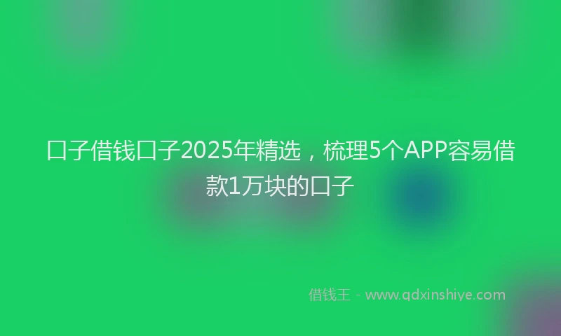 口子借钱口子2025年精选，梳理5个APP容易借款1万块的口子