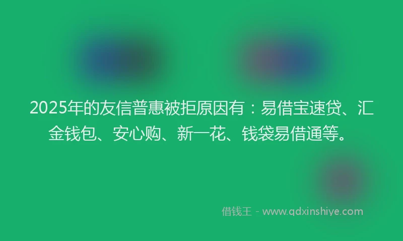 2025年的友信普惠被拒原因有：易借宝速贷、汇金钱包、安心购、新一花、钱袋易借通等。