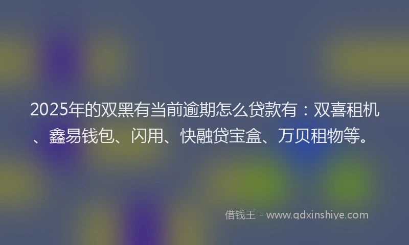2025年的双黑有当前逾期怎么贷款有：双喜租机、鑫易钱包、闪用、快融贷宝盒、万贝租物等。