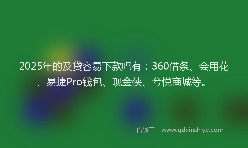 2025年的及贷容易下款吗有：360借条、会用花、易捷Pro钱包、现金侠、兮悦商城等。