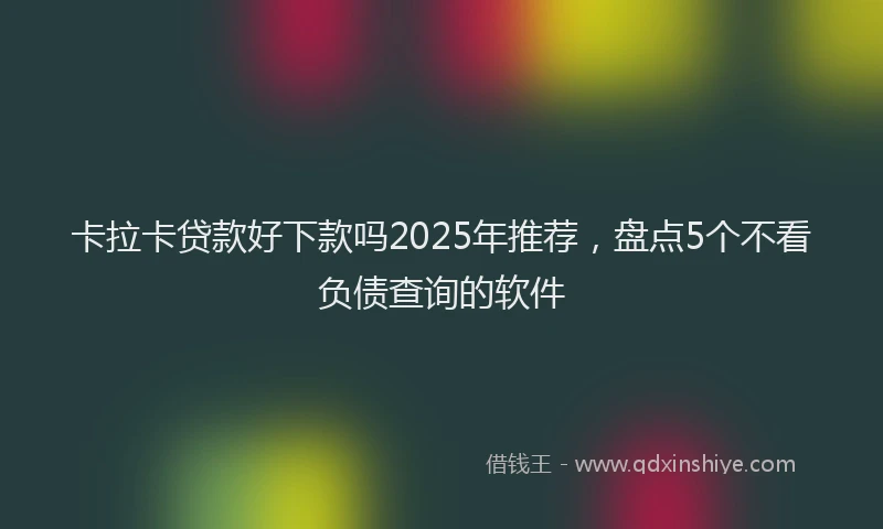 卡拉卡贷款好下款吗2025年推荐，盘点5个不看负债查询的软件