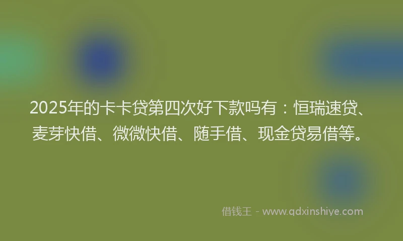2025年的卡卡贷第四次好下款吗有：恒瑞速贷、麦芽快借、微微快借、随手借、现金贷易借等。