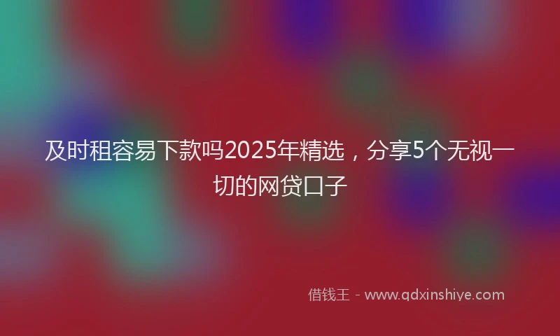 及时租容易下款吗2025年精选，分享5个无视一切的网贷口子