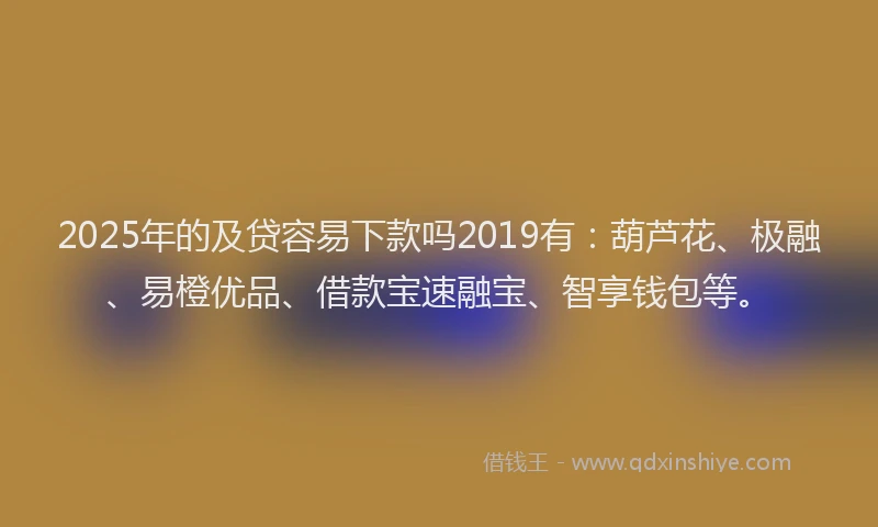 2025年的及贷容易下款吗2019有：葫芦花、极融、易橙优品、借款宝速融宝、智享钱包等。