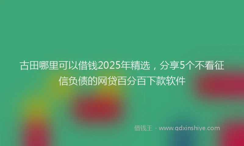 古田哪里可以借钱2025年精选，分享5个不看征信负债的网贷百分百下款软件