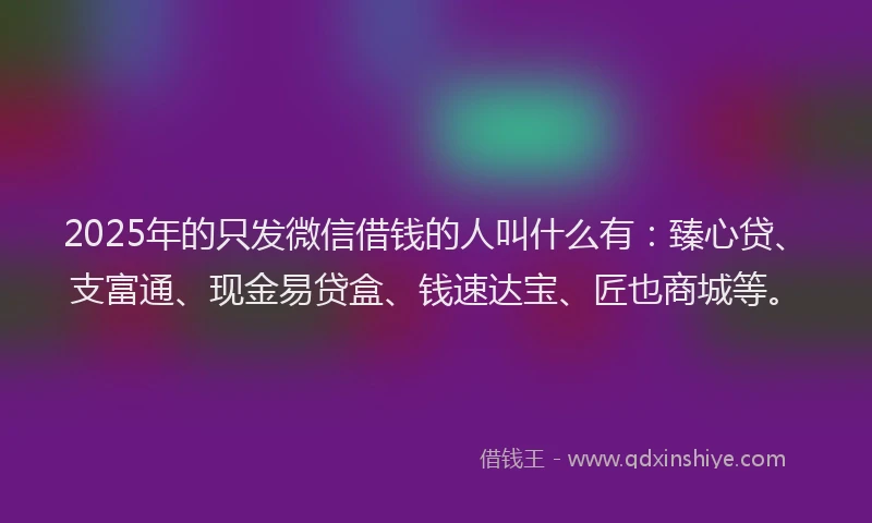 2025年的只发微信借钱的人叫什么有：臻心贷、支富通、现金易贷盒、钱速达宝、匠也商城等。