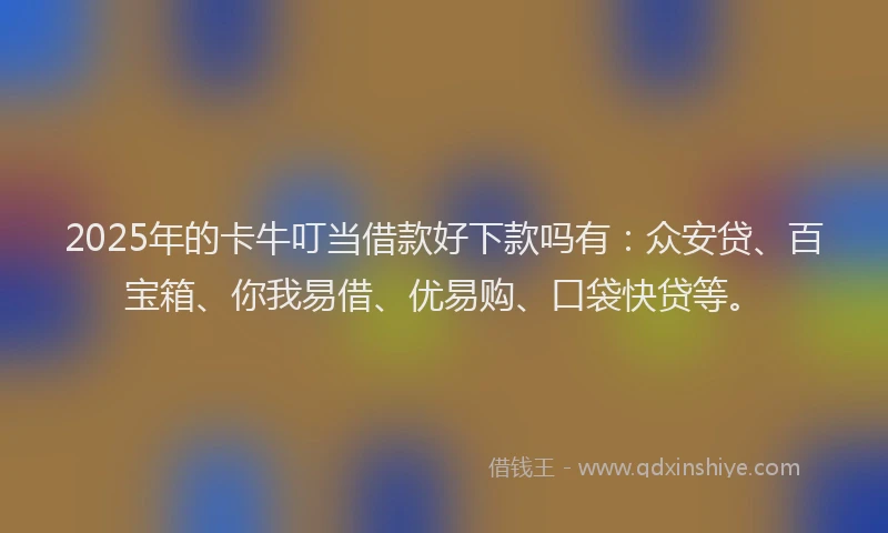 2025年的卡牛叮当借款好下款吗有：众安贷、百宝箱、你我易借、优易购、口袋快贷等。