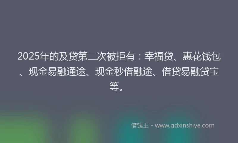 2025年的及贷第二次被拒有：幸福贷、惠花钱包、现金易融通途、现金秒借融途、借贷易融贷宝等。