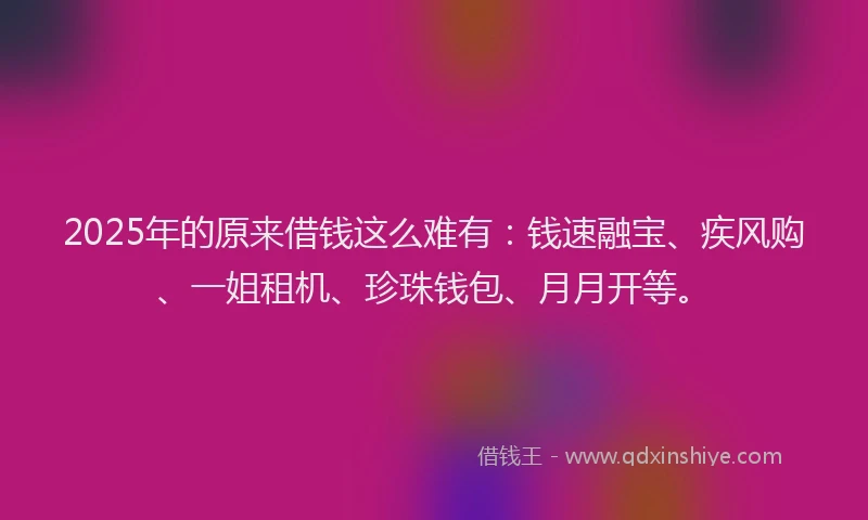 2025年的原来借钱这么难有：钱速融宝、疾风购、一姐租机、珍珠钱包、月月开等。
