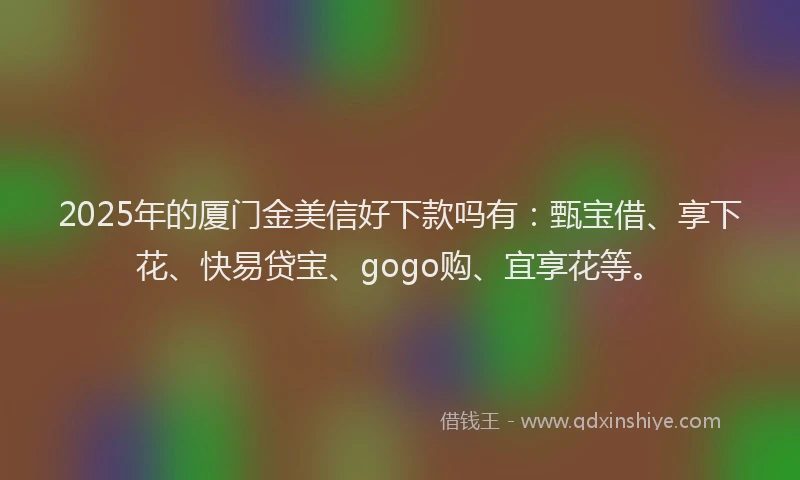 2025年的厦门金美信好下款吗有：甄宝借、享下花、快易贷宝、gogo购、宜享花等。