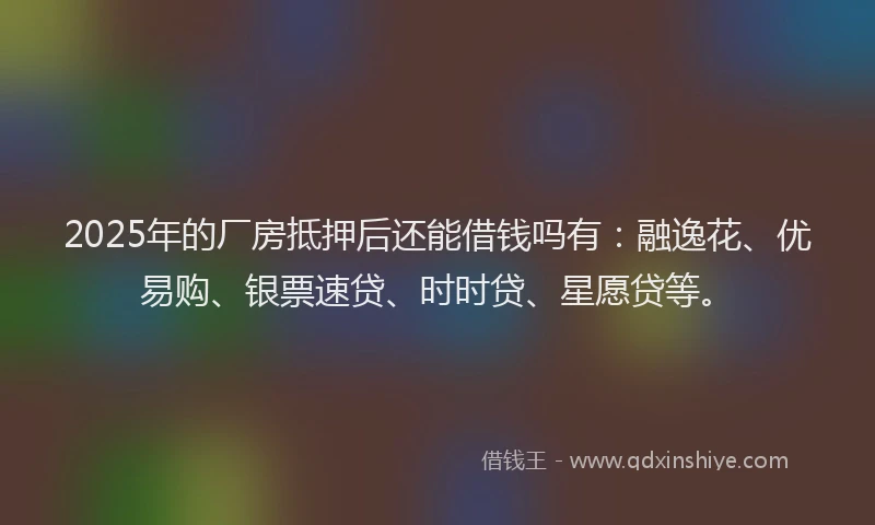 2025年的厂房抵押后还能借钱吗有：融逸花、优易购、银票速贷、时时贷、星愿贷等。