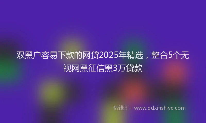 双黑户容易下款的网贷2025年精选，整合5个无视网黑征信黑3万贷款