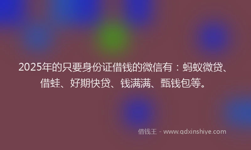 2025年的只要身份证借钱的微信有：蚂蚁微贷、借蛙、好期快贷、钱满满、甄钱包等。