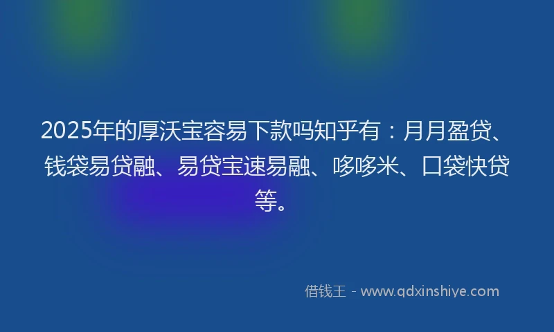 2025年的厚沃宝容易下款吗知乎有：月月盈贷、钱袋易贷融、易贷宝速易融、哆哆米、口袋快贷等。