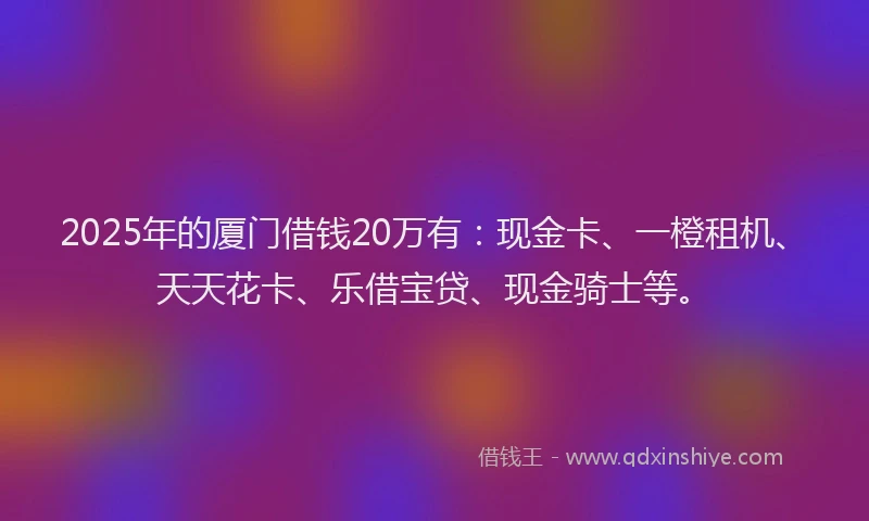 2025年的厦门借钱20万有：现金卡、一橙租机、天天花卡、乐借宝贷、现金骑士等。