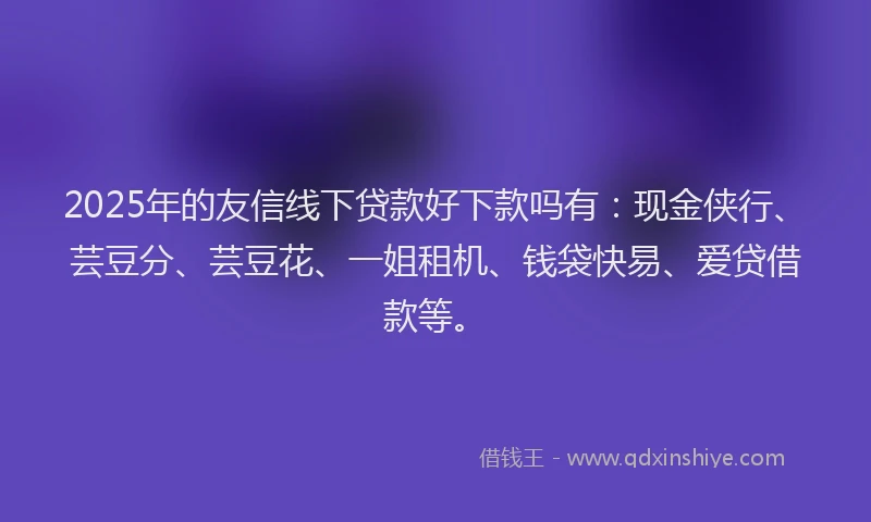 2025年的友信线下贷款好下款吗有：现金侠行、芸豆分、芸豆花、一姐租机、钱袋快易、爱贷借款等。