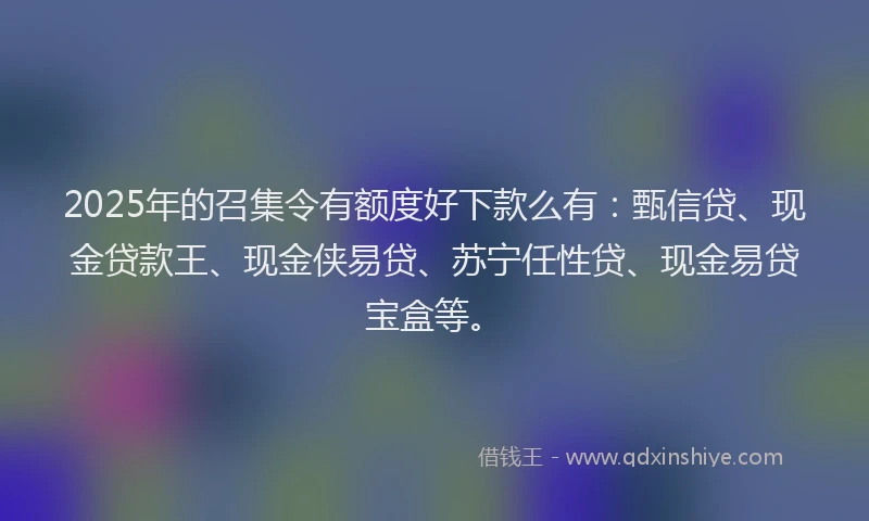 2025年的召集令有额度好下款么有：甄信贷、现金贷款王、现金侠易贷、苏宁任性贷、现金易贷宝盒等。