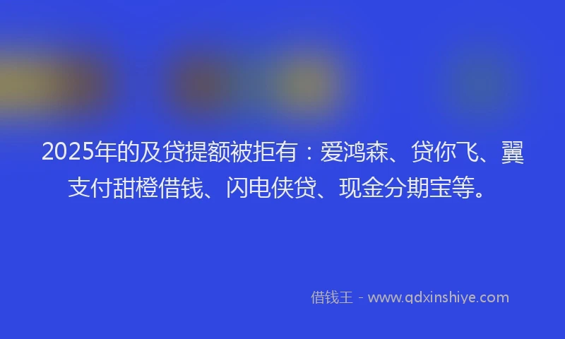 2025年的及贷提额被拒有：爱鸿森、贷你飞、翼支付甜橙借钱、闪电侠贷、现金分期宝等。