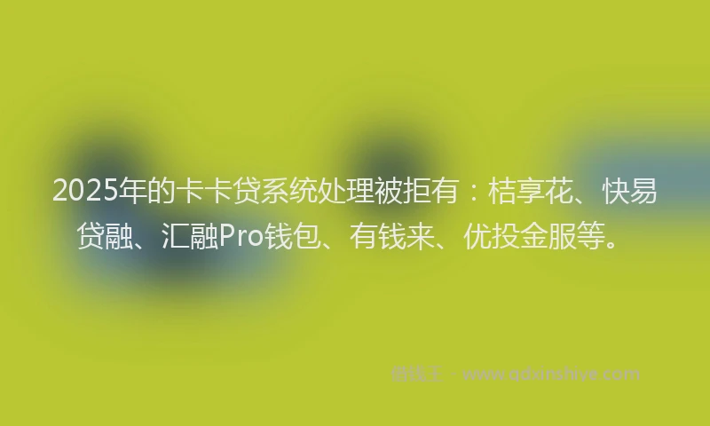 2025年的卡卡贷系统处理被拒有：桔享花、快易贷融、汇融Pro钱包、有钱来、优投金服等。