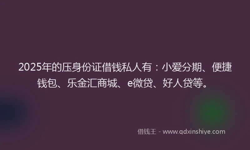 2025年的压身份证借钱私人有：小爱分期、便捷钱包、乐金汇商城、e微贷、好人贷等。
