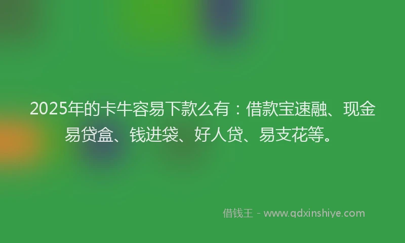 2025年的卡牛容易下款么有：借款宝速融、现金易贷盒、钱进袋、好人贷、易支花等。