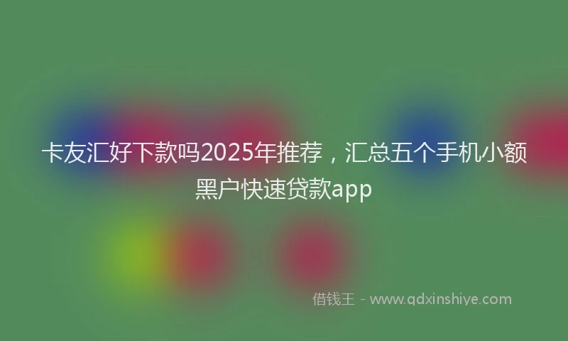 卡友汇好下款吗2025年推荐，汇总五个手机小额黑户快速贷款app