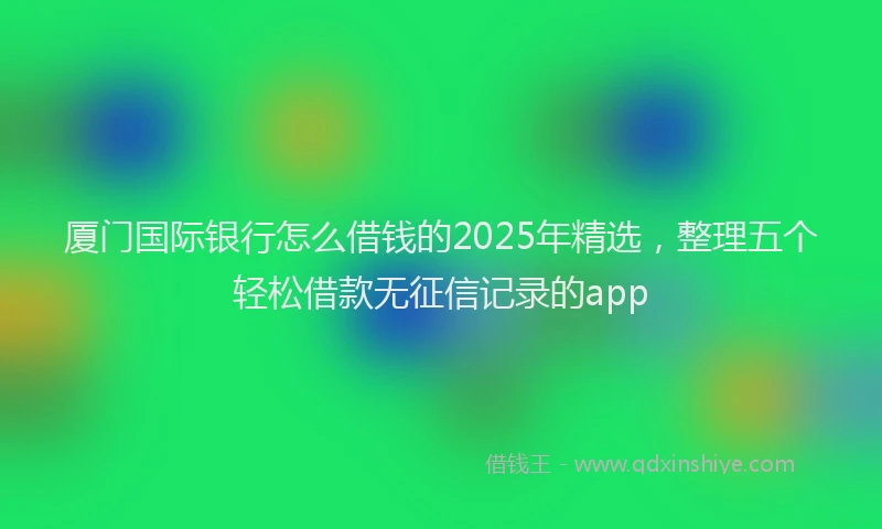 厦门国际银行怎么借钱的2025年精选，整理五个轻松借款无征信记录的app