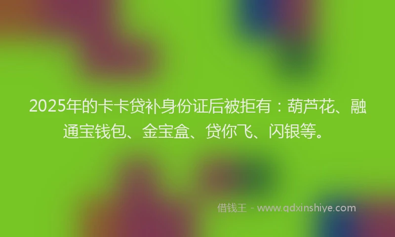 2025年的卡卡贷补身份证后被拒有：葫芦花、融通宝钱包、金宝盒、贷你飞、闪银等。