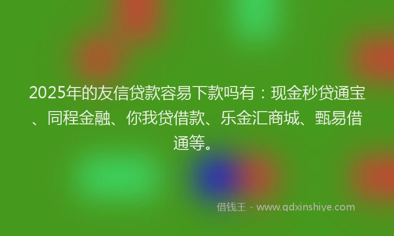 2025年的友信贷款容易下款吗有：现金秒贷通宝、同程金融、你我贷借款、乐金汇商城、甄易借通等。
