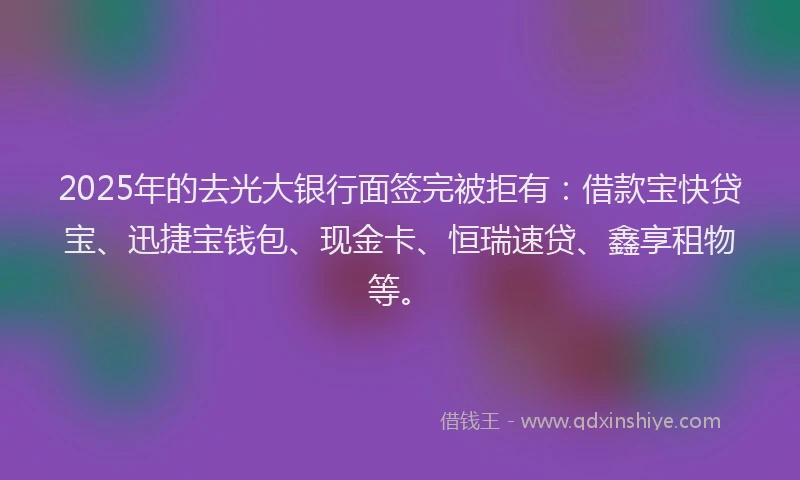 2025年的去光大银行面签完被拒有：借款宝快贷宝、迅捷宝钱包、现金卡、恒瑞速贷、鑫享租物等。