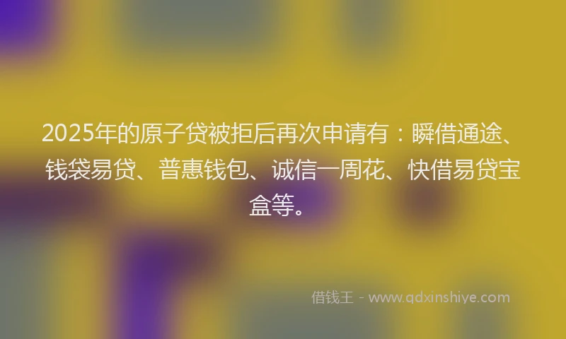 2025年的原子贷被拒后再次申请有：瞬借通途、钱袋易贷、普惠钱包、诚信一周花、快借易贷宝盒等。
