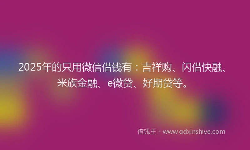 2025年的只用微信借钱有：吉祥购、闪借快融、米族金融、e微贷、好期贷等。