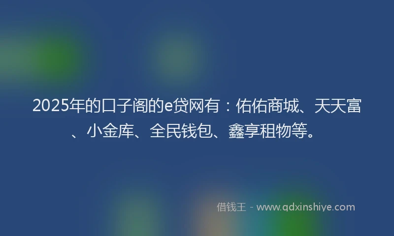 2025年的口子阁的e贷网有：佑佑商城、天天富、小金库、全民钱包、鑫享租物等。
