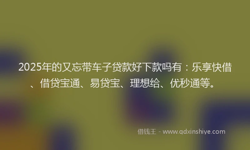 2025年的又忘带车子贷款好下款吗有：乐享快借、借贷宝通、易贷宝、理想给、优秒通等。