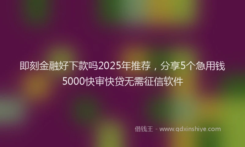 即刻金融好下款吗2025年推荐，分享5个急用钱5000快审快贷无需征信软件
