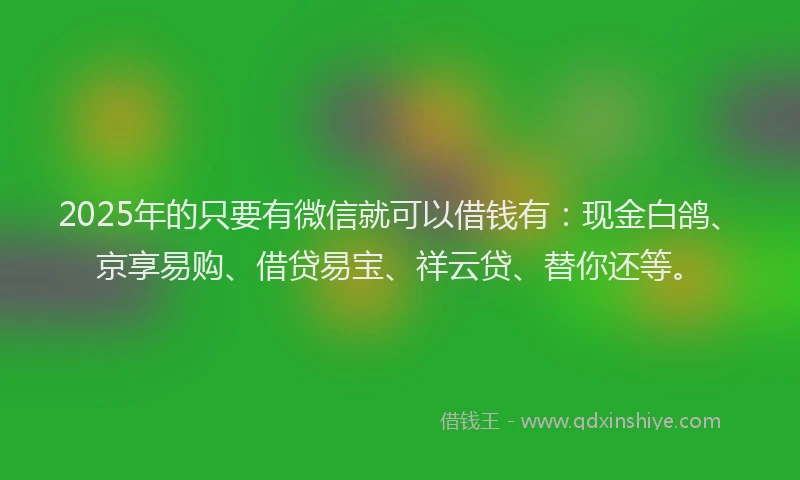 2025年的只要有微信就可以借钱有：现金白鸽、京享易购、借贷易宝、祥云贷、替你还等。