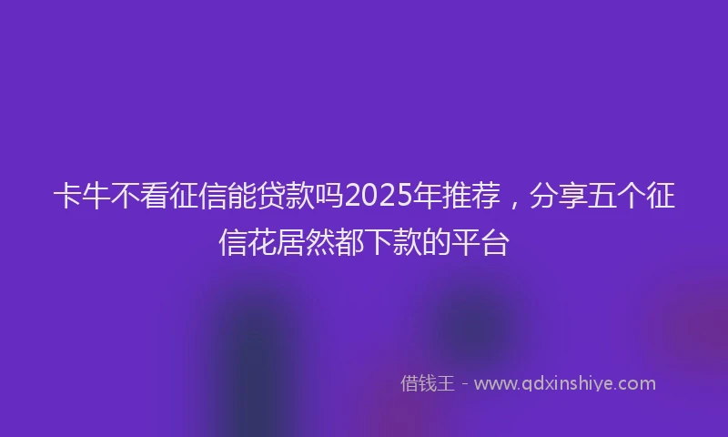 卡牛不看征信能贷款吗2025年推荐，分享五个征信花居然都下款的平台