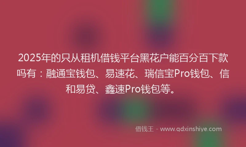 2025年的只从租机借钱平台黑花户能百分百下款吗有：融通宝钱包、易速花、瑞信宝Pro钱包、信和易贷、鑫速Pro钱包等。