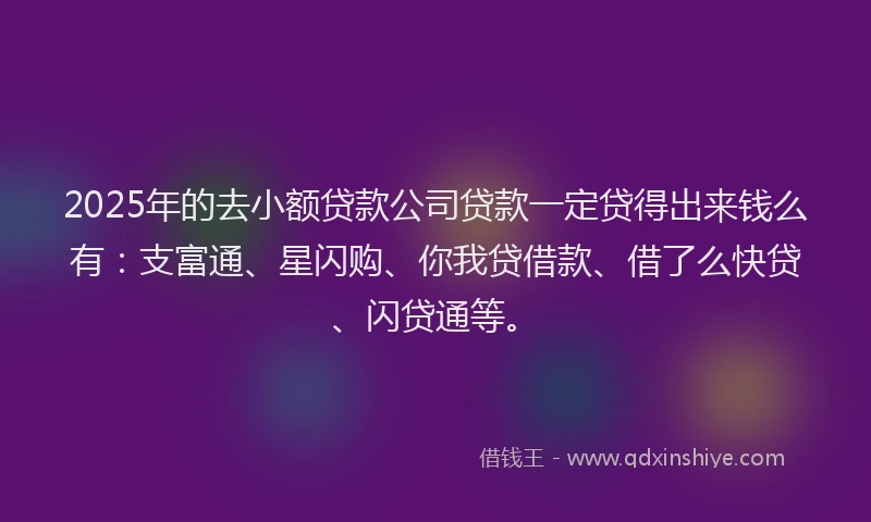 2025年的去小额贷款公司贷款一定贷得出来钱么有：支富通、星闪购、你我贷借款、借了么快贷、闪贷通等。