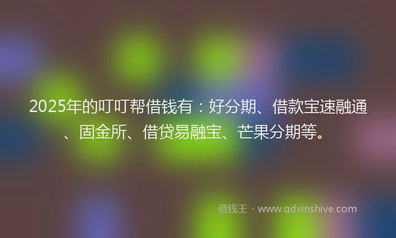 2025年的叮叮帮借钱有：好分期、借款宝速融通、固金所、借贷易融宝、芒果分期等。