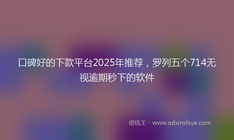 口碑好的下款平台2025年推荐，罗列五个714无视逾期秒下的软件