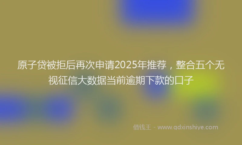 原子贷被拒后再次申请2025年推荐，整合五个无视征信大数据当前逾期下款的口子
