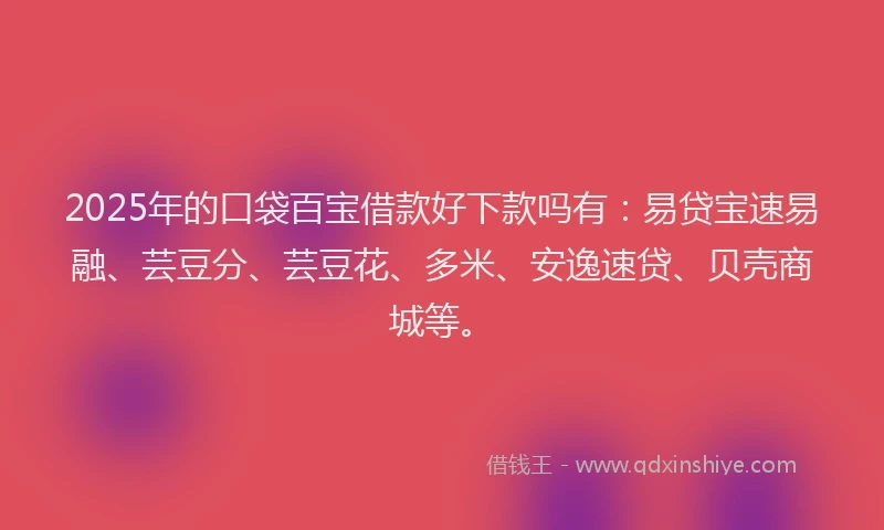 2025年的口袋百宝借款好下款吗有：易贷宝速易融、芸豆分、芸豆花、多米、安逸速贷、贝壳商城等。