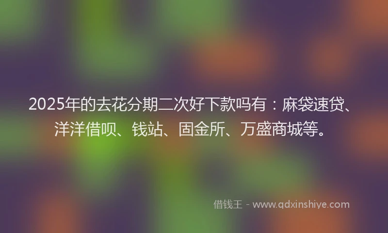 2025年的去花分期二次好下款吗有：麻袋速贷、洋洋借呗、钱站、固金所、万盛商城等。