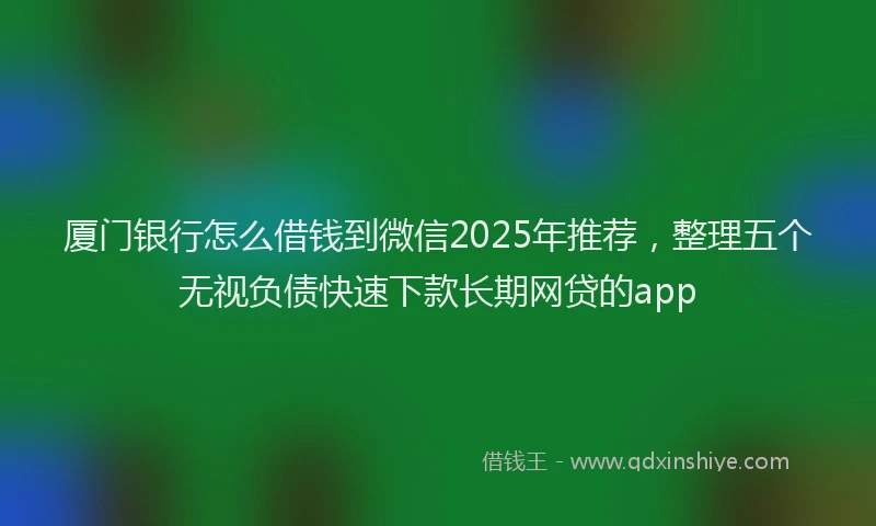 厦门银行怎么借钱到微信2025年推荐，整理五个无视负债快速下款长期网贷的app