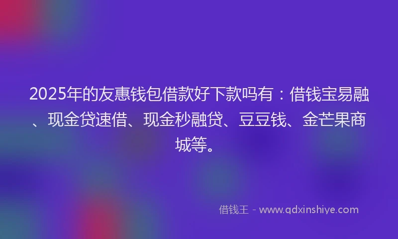 2025年的友惠钱包借款好下款吗有：借钱宝易融、现金贷速借、现金秒融贷、豆豆钱、金芒果商城等。