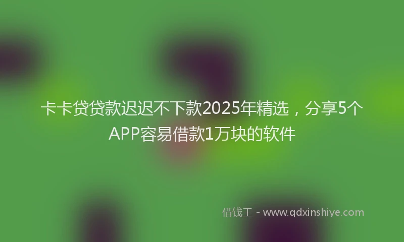 卡卡贷贷款迟迟不下款2025年精选，分享5个APP容易借款1万块的软件
