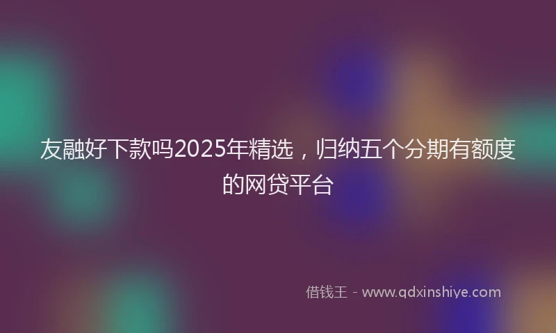 友融好下款吗2025年精选，归纳五个分期有额度的网贷平台
